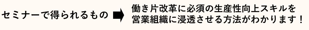 セミナーで得られるもの　→　働き片改革に必須の生産性向上スキルを営業組織に浸透させる方法がわかります！