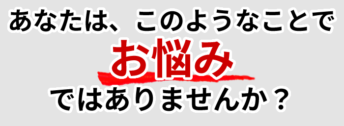 あなたは、このようなことでお悩みではありませんか？